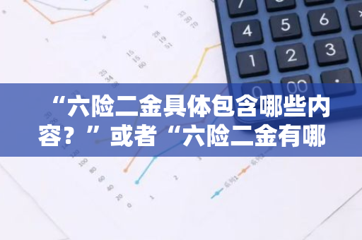 “六险二金具体包含哪些内容？”或者“六险二金有哪些？”