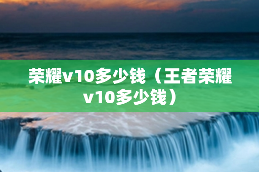 荣耀v10多少钱（王者荣耀v10多少钱）