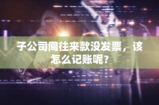 子公司间往来款没发票，该怎么记账呢？