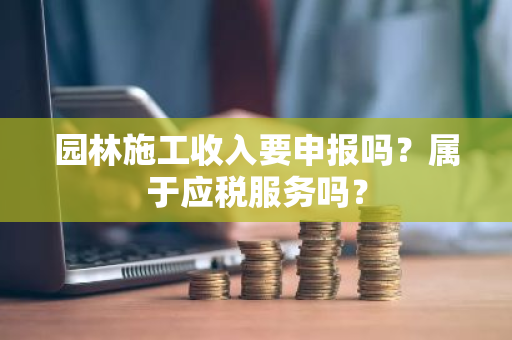 园林施工收入要申报吗？属于应税服务吗？