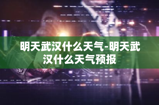 明天武汉什么天气-明天武汉什么天气预报