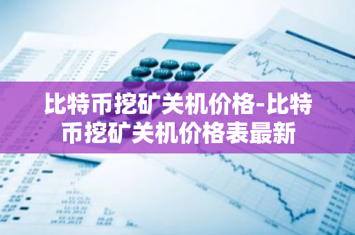 比特币挖矿关机价格-比特币挖矿关机价格表最新