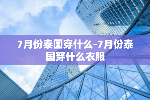 7月份泰国穿什么-7月份泰国穿什么衣服