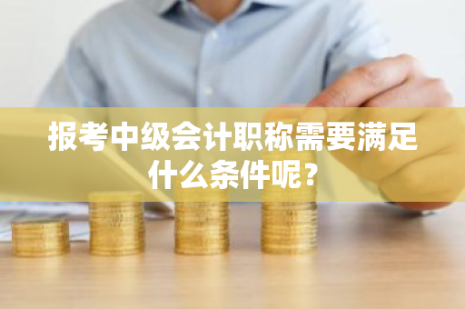 报考中级会计职称需要满足什么条件呢？