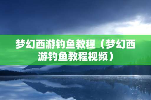 梦幻西游钓鱼教程（梦幻西游钓鱼教程视频）