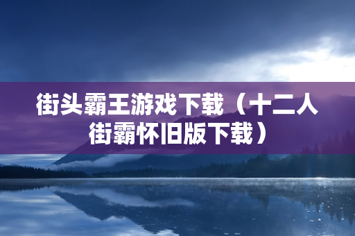 街头霸王游戏下载（十二人街霸怀旧版下载）