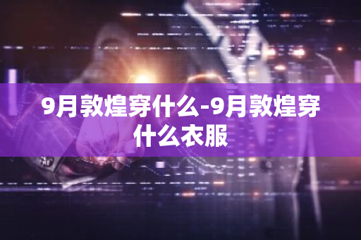 9月敦煌穿什么-9月敦煌穿什么衣服