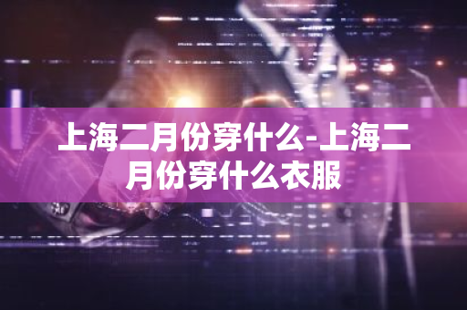 上海二月份穿什么-上海二月份穿什么衣服