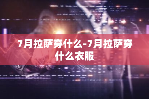 7月拉萨穿什么-7月拉萨穿什么衣服