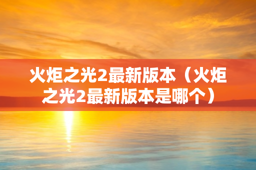 火炬之光2最新版本（火炬之光2最新版本是哪个）