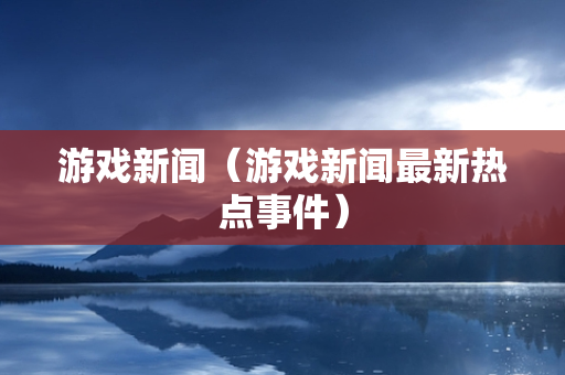 游戏新闻（游戏新闻最新热点事件）