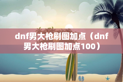 dnf男大枪刷图加点（dnf男大枪刷图加点100）