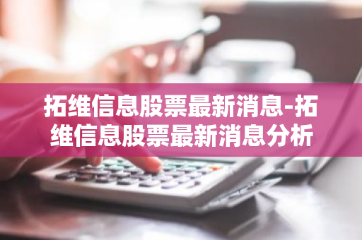 拓维信息股票最新消息-拓维信息股票最新消息分析