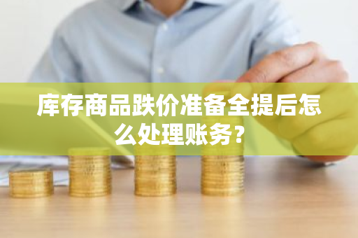 库存商品跌价准备全提后怎么处理账务？