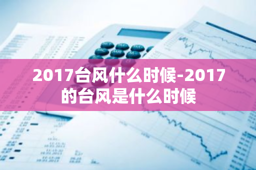 2017台风什么时候-2017的台风是什么时候