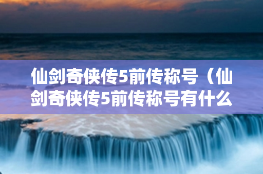 仙剑奇侠传5前传称号（仙剑奇侠传5前传称号有什么用）