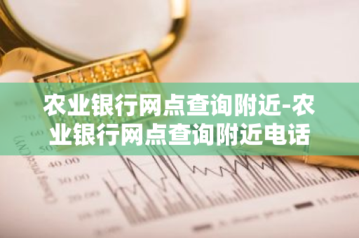 农业银行网点查询附近-农业银行网点查询附近电话