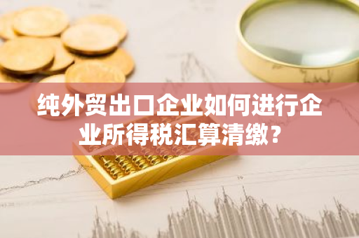 纯外贸出口企业如何进行企业所得税汇算清缴？