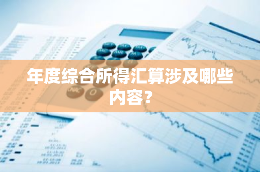 年度综合所得汇算涉及哪些内容？