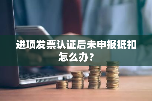 进项发票认证后未申报抵扣怎么办？