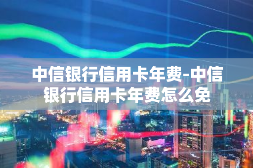 中信银行信用卡年费-中信银行信用卡年费怎么免