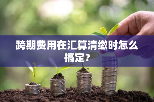 跨期费用在汇算清缴时怎么搞定？