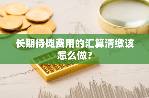 长期待摊费用的汇算清缴该怎么做？