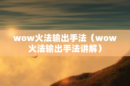 wow火法输出手法（wow火法输出手法讲解）