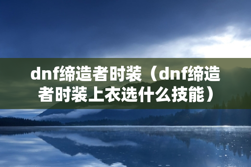 dnf缔造者时装（dnf缔造者时装上衣选什么技能）