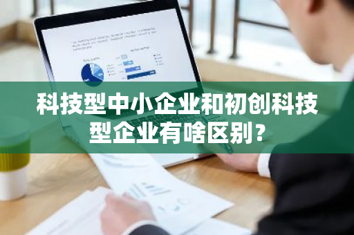 科技型中小企业和初创科技型企业有啥区别？