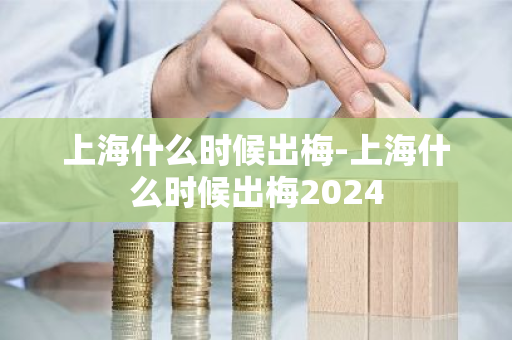 上海什么时候出梅-上海什么时候出梅2024