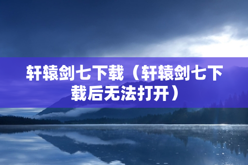 轩辕剑七下载（轩辕剑七下载后无法打开）