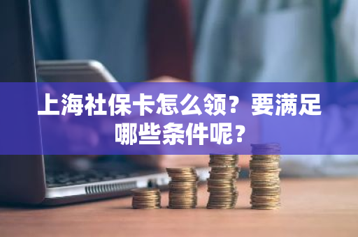 上海社保卡怎么领？要满足哪些条件呢？