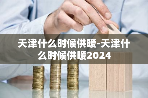 天津什么时候供暖-天津什么时候供暖2024