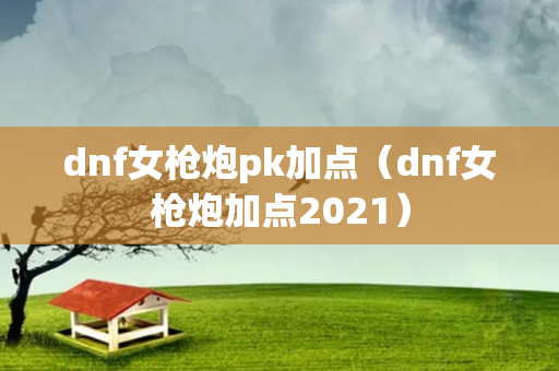 dnf女枪炮pk加点（dnf女枪炮加点2021）