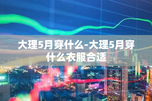 大理5月穿什么-大理5月穿什么衣服合适