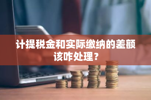 计提税金和实际缴纳的差额该咋处理？