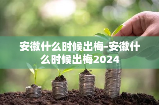 安徽什么时候出梅-安徽什么时候出梅2024