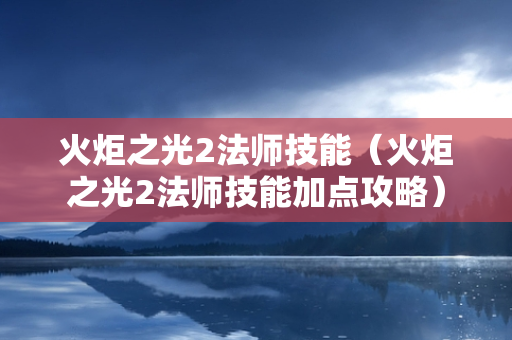 火炬之光2法师技能（火炬之光2法师技能加点攻略）