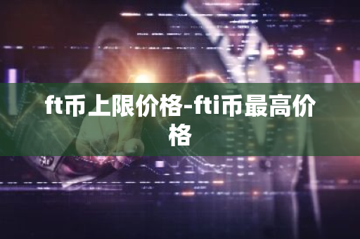 ft币上限价格-fti币最高价格