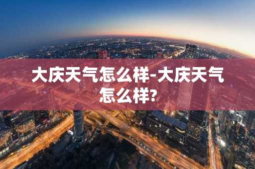 大庆天气怎么样-大庆天气怎么样?