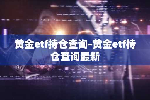 黄金etf持仓查询-黄金etf持仓查询最新