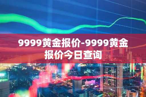 9999黄金报价-9999黄金报价今日查询