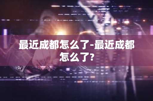 最近成都怎么了-最近成都怎么了?