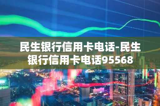 民生银行信用卡电话-民生银行信用卡电话95568