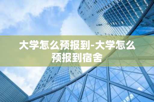 大学怎么预报到-大学怎么预报到宿舍