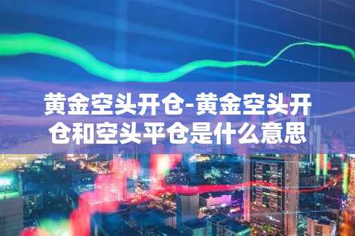 黄金空头开仓-黄金空头开仓和空头平仓是什么意思